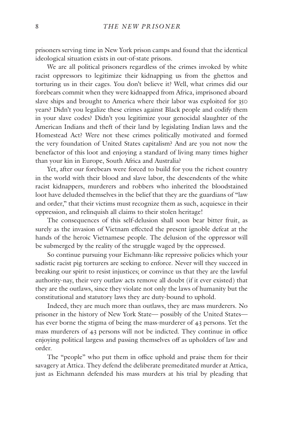 8 THE NEW PRISONER  prisoners serving time in New York prison camps and found that the identical idcological situation exists in out-of state prisons.  We are all political prisoners regardless of the crimes invoked by white racist oppressors to legitimize their kidnapping us from the ghettos and torturing us in their cages. You don’t believe it? Well, what crimes did our forcbears commit when they were kidnapped from Affica, imprisoncd aboard slave ships and brought to America where their labor was exploited for 350 years? Didn’t you legalize these crimes against Black people and codify them in your slave codest Didn’t you legitimize your genocidal slaughter of the American Indians and theft of their land by legislating Indian laws and the Homestead Act? Were not these crimes politically motivated and formed the very foundation of United States capitalism? And are you not now the benefactor of this loot and enjoying a standard of living many times higher than your kin in Europe, South Affica and Australia?  Yet, after our forebears were forced to build for you the richest country  in the world with their blood and slave labor, the descendents of the white racist kidnappers, murderers and robbers who inherited the bloodstained loot have deluded themselves in the belicf that they are the guardians of “law and order” that their victims must recognize them as such, acquiesce in their oppression, and relinquish all claims to their stolen heritage!  The consequences of this sclfdelusion shall soon bear bitter fruit, as surely as the invasion of Vietnam effected the present ignoble defeat at the hands of the heroic Vietnamese people. The delusion of the oppressor will be submerged by the realiy of the struggle waged by the oppressed.  So continue pursuing your Eichmann-like repressive policies which your sadistic racit pig torturers are secking to enforce. Never will they succeed in breaking our spirit to resist injustices; or convince us that they are the lawful authority-nay, their very outlaw acts remove all doubr (if it ever existed) that they are the outlaws, since they violate not only the laws of humanity but the constitutional and statutory laws they are duty-bound to uphold.  Indeed, they are much more than outlaws, they are mass murder prisoner in the history of New York State— possibly of the United States— has ever borne the stigma of being the mass-murderer of 43 persons. Yet the mass murderers of 43 persons will not be indicted. They continue in office enjoying political largess and passing themselves off as upholders of law and order.  The “people” who put them in office uphold and praise them for their savagery at Attica. They defend the deliberate premeditated murder at Attica, just as Eichmann defended his mass murders at his ial by pleading that  r5. No  